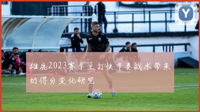 雄鹿2023赛季主打快节奏战术带来的得分变化研究