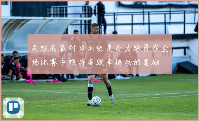足球有氧耐力训练是否为球员在全场比赛中维持高效率跑动的基础