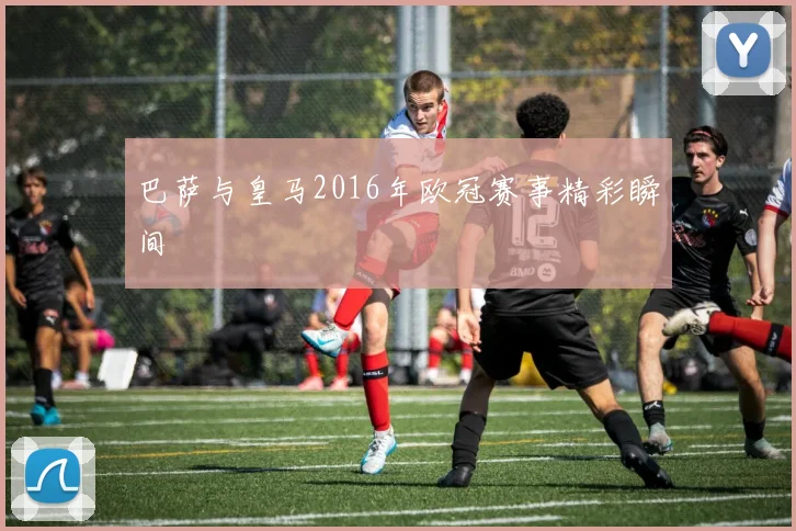 巴萨与皇马2016年欧冠赛事精彩瞬间